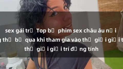sex gái trẻ Top bộ phim sex châu âu nổi tiếng không thể bỏ qua khi tham gia vào thế giới giải trí đồng tính