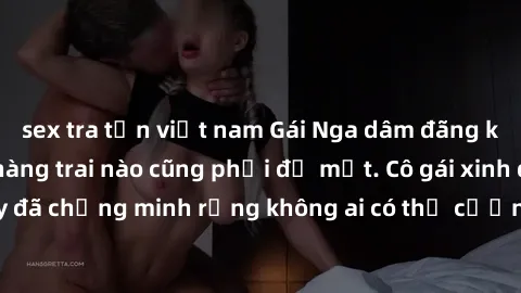 sex tra tấn việt nam Gái Nga dâm đãng khiến tim bất cứ chàng trai nào cũng phải đỏ mặt. Cô gái xinh đẹp này đã chứng minh rằng không ai có thể cưỡng lại khi cô làm tình đắm say.