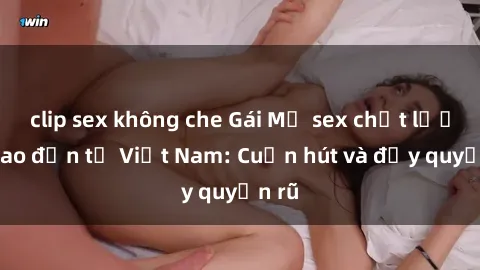 clip sex không che Gái Mỹ sex chất lượng cao đến từ Việt Nam: Cuốn hút và đầy quyến rũ