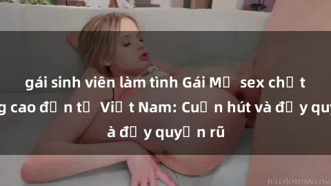 gái sinh viên làm tình Gái Mỹ sex chất lượng cao đến từ Việt Nam: Cuốn hút và đầy quyến rũ