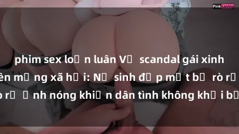 phim sex loạn luân Vụ scandal gái xinh lộ hàng gây sốt trên mạng xã hội: Nữ sinh đẹp mắt bị rò rỉ ảnh nóng khiến dân tình không khỏi bất ngờ và phẫn nộ!