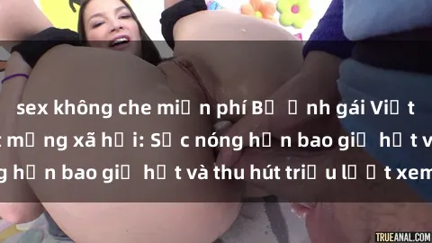 sex không che miễn phí Bộ ảnh gái Việt Nam nude gây sốt mạng xã hội: Sắc nóng hơn bao giờ hết và thu hút triệu lượt xem