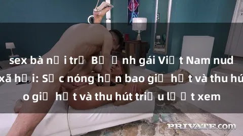 sex bà nội trợ Bộ ảnh gái Việt Nam nude gây sốt mạng xã hội: Sắc nóng hơn bao giờ hết và thu hút triệu lượt xem