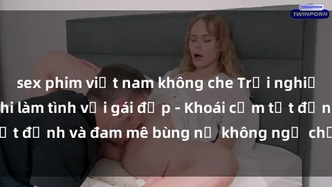 sex phim việt nam không che Trải nghiệm cực kỳ thú vị khi làm tình với gái đẹp - Khoái cảm tột đỉnh và đam mê bùng nổ không ngờ chỉ trong một đêm!