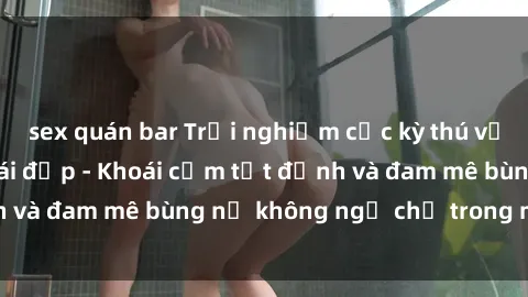 sex quán bar Trải nghiệm cực kỳ thú vị khi làm tình với gái đẹp - Khoái cảm tột đỉnh và đam mê bùng nổ không ngờ chỉ trong một đêm!