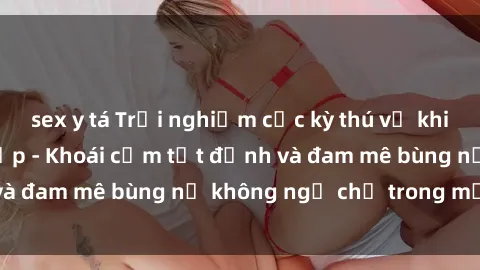 sex y tá Trải nghiệm cực kỳ thú vị khi làm tình với gái đẹp - Khoái cảm tột đỉnh và đam mê bùng nổ không ngờ chỉ trong một đêm!
