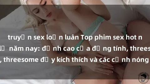truyện sex loạn luân Top phim sex hot nhất không thể bỏ lỡ năm nay: đỉnh cao của đồng tính, threesome đầy kích thích và các cảnh nóng đang gây sốt!
