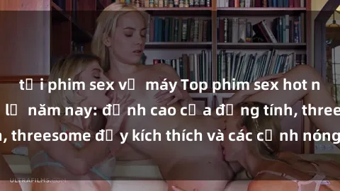 tải phim sex về máy Top phim sex hot nhất không thể bỏ lỡ năm nay: đỉnh cao của đồng tính, threesome đầy kích thích và các cảnh nóng đang gây sốt!