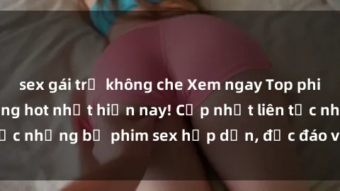 sex gái trẻ không che Xem ngay Top phim sex mới nhất đang hot nhất hiện nay! Cập nhật liên tục những bộ phim sex hấp dẫn, độc đáo và đầy kích thích.