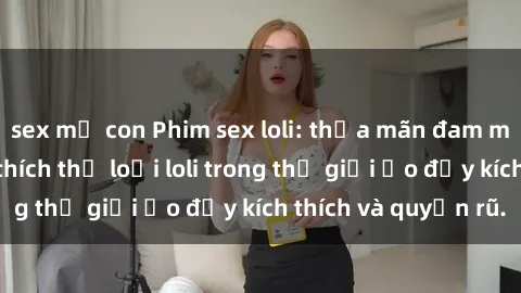 sex mẹ con Phim sex loli: thỏa mãn đam mê của người yêu thích thể loại loli trong thế giới ảo đầy kích thích và quyến rũ.