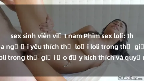 sex sinh viên việt nam Phim sex loli: thỏa mãn đam mê của người yêu thích thể loại loli trong thế giới ảo đầy kích thích và quyến rũ.