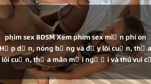 phim sex BDSM Xem phim sex miễn phí online ngay tại đây – Hấp dẫn, nóng bỏng và đầy lôi cuốn, thỏa mãn mọi người và thú vui của bạn!