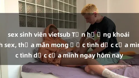 sex sinh viên vietsub Tận hưởng khoái cảm với gái xinh sex, thỏa mãn mong ước tình dục của mình ngay hôm nay