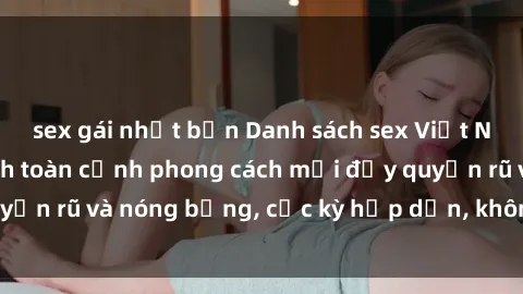 sex gái nhật bản Danh sách sex Việt Nam không che - Ảnh toàn cảnh phong cách mới đầy quyến rũ và nóng bỏng, cực kỳ hấp dẫn, không thể bỏ qua!
