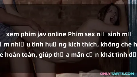 xem phim jav online Phim sex nữ sinh mới nhất: Trải nghiệm nhiều tình huống kích thích, không che hoàn toàn, giúp thỏa mãn cơn khát tình dục của các bạn trẻ