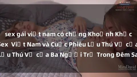 sex gái việt nam có chồng Khoảnh Khắc Đầy Kịch Tính: Sex  Việt Nam và Cuộc Phiêu Lưu Thú Vị của Ba Người Trẻ Trong Đêm Say Đắm