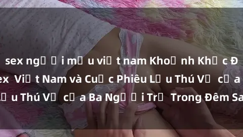 sex người mẫu việt nam Khoảnh Khắc Đầy Kịch Tính: Sex  Việt Nam và Cuộc Phiêu Lưu Thú Vị của Ba Người Trẻ Trong Đêm Say Đắm