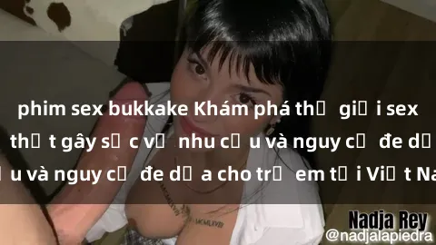 phim sex bukkake Khám phá thế giới sex loli Việt Nam: Sự thật gây sốc về nhu cầu và nguy cơ đe dọa cho trẻ em tại Việt Nam