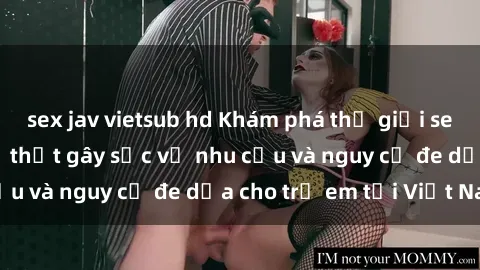sex jav vietsub hd Khám phá thế giới sex loli Việt Nam: Sự thật gây sốc về nhu cầu và nguy cơ đe dọa cho trẻ em tại Việt Nam